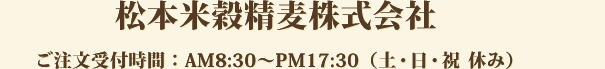 松本米穀精麦株式会社　ご注文受付時間：AM8:30～PM17:30（土・日・祝　休み）