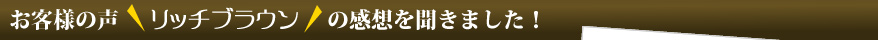 お客様の声　「リッチブラウン」の感想を聞きました！
